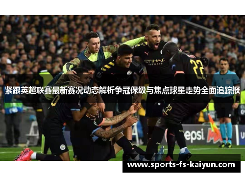 紧跟英超联赛最新赛况动态解析争冠保级与焦点球星走势全面追踪报