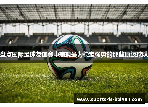 盘点国际足球友谊赛中表现最为稳定强势的那些顶级球队