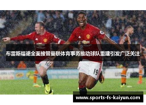布雷斯福德全面接管曼联体育事务推动球队重建引发广泛关注