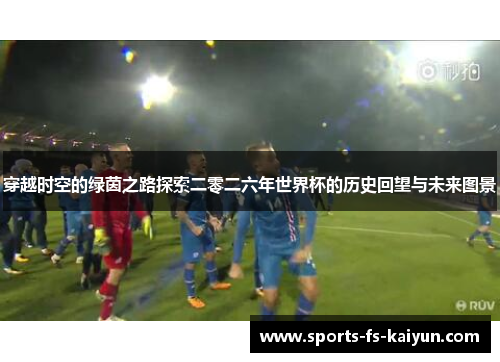 穿越时空的绿茵之路探索二零二六年世界杯的历史回望与未来图景